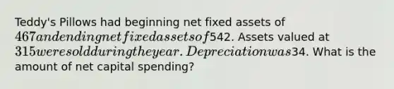 Teddy's Pillows had beginning net fixed assets of 467 and ending net fixed assets of542. Assets valued at 315 were sold during the year. Depreciation was34. What is the amount of net capital spending?