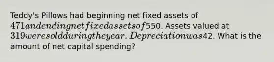 Teddy's Pillows had beginning net fixed assets of 471 and ending net fixed assets of550. Assets valued at 319 were sold during the year. Depreciation was42. What is the amount of net capital spending?