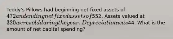 Teddy's Pillows had beginning net fixed assets of 472 and ending net fixed assets of552. Assets valued at 320 were sold during the year. Depreciation was44. What is the amount of net capital spending?