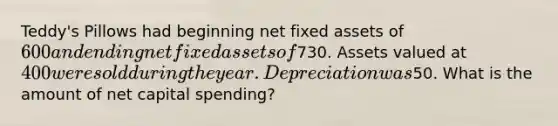 Teddy's Pillows had beginning net fixed assets of 600 and ending net fixed assets of730. Assets valued at 400 were sold during the year. Depreciation was50. What is the amount of net capital spending?