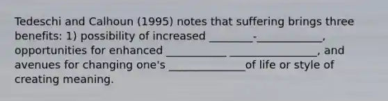 Tedeschi and Calhoun (1995) notes that suffering brings three benefits: 1) possibility of increased ________-____________, opportunities for enhanced ___________ ________________, and avenues for changing one's ______________of life or style of creating meaning.