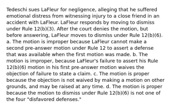 Tedeschi sues LaFleur for negligence, alleging that he suffered emotional distress from witnessing injury to a close friend in an accident with LaFleur. LaFleur responds by moving to dismiss under Rule 12(b)(3). After the court denies the motion, but before answering, LaFleur moves to dismiss under Rule 12(b)(6). a. The motion is improper because LaFleur cannot make a second pre-answer motion under Rule 12 to assert a defense that was available when the first motion was made. b. The motion is improper, because LaFleur's failure to assert his Rule 12(b)(6) motion in his first pre-answer motion waives the objection of failure to state a claim. c. The motion is proper because the objection is not waived by making a motion on other grounds, and may be raised at any time. d. The motion is proper because the motion to dismiss under Rule 12(b)(6) is not one of the four "disfavored defenses."