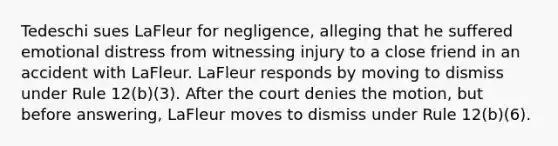 Tedeschi sues LaFleur for negligence, alleging that he suffered emotional distress from witnessing injury to a close friend in an accident with LaFleur. LaFleur responds by moving to dismiss under Rule 12(b)(3). After the court denies the motion, but before answering, LaFleur moves to dismiss under Rule 12(b)(6).