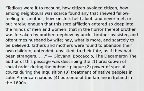 "Tedious were it to recount, how citizen avoided citizen, how among neighbours was scarce found any that shewed fellow-feeling for another, how kinsfolk held aloof, and never met, or but rarely; enough that this sore affliction entered so deep into the minds of men and women, that in the horror thereof brother was forsaken by brother, nephew by uncle, brother by sister, and oftentimes husband by wife; nay, what is more, and scarcely to be believed, fathers and mothers were found to abandon their own children, untended, unvisited, to their fate, as if they had been strangers. . . ." — Giovanni Boccaccio, The Decameron The author of this passage was describing the (1) breakdown of social order during the bubonic plague (2) power of special courts during the Inquisition (3) treatment of native peoples in Latin American nations (4) outcome of the famine in Ireland in the 1890s