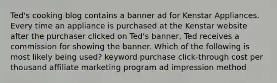 Ted's cooking blog contains a banner ad for Kenstar Appliances. Every time an appliance is purchased at the Kenstar website after the purchaser clicked on Ted's banner, Ted receives a commission for showing the banner. Which of the following is most likely being used? keyword purchase click-through cost per thousand affiliate marketing program ad impression method