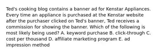 Ted's cooking blog contains a banner ad for Kenstar Appliances. Every time an appliance is purchased at the Kenstar website after the purchaser clicked on Ted's banner, Ted receives a commission for showing the banner. Which of the following is most likely being used? A. keyword purchase B. click-through C. cost per thousand D. affiliate marketing program E. ad impression method