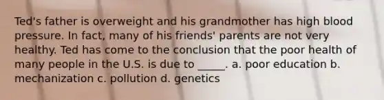 Ted's father is overweight and his grandmother has high blood pressure. In fact, many of his friends' parents are not very healthy. Ted has come to the conclusion that the poor health of many people in the U.S. is due to _____. a. poor education b. mechanization c. pollution d. genetics