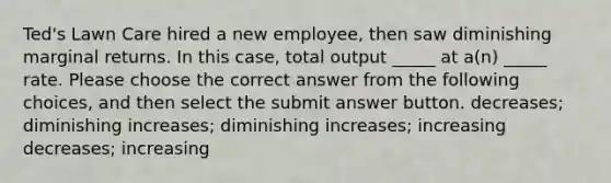 Ted's Lawn Care hired a new employee, then saw diminishing marginal returns. In this case, total output _____ at a(n) _____ rate. Please choose the correct answer from the following choices, and then select the submit answer button. decreases; diminishing increases; diminishing increases; increasing decreases; increasing