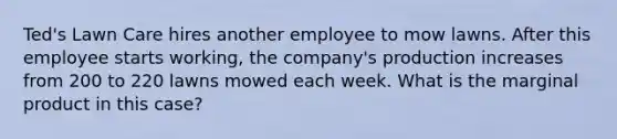 Ted's Lawn Care hires another employee to mow lawns. After this employee starts working, the company's production increases from 200 to 220 lawns mowed each week. What is the marginal product in this case?