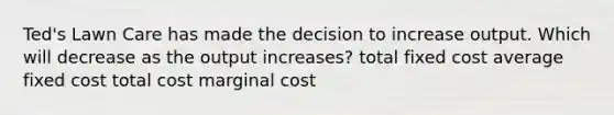 Ted's Lawn Care has made the decision to increase output. Which will decrease as the output increases? total fixed cost average fixed cost total cost marginal cost