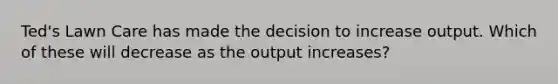 Ted's Lawn Care has made the decision to increase output. Which of these will decrease as the output increases?