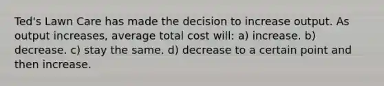 Ted's Lawn Care has made the decision to increase output. As output increases, average total cost will: a) increase. b) decrease. c) stay the same. d) decrease to a certain point and then increase.