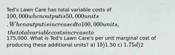 Ted's Lawn Care has total variable costs of 100,000 when output is 50,000 units. When output is increased to 100,000 units, the total variable costs increase to175,000. What is Ted's Lawn Care's per unit marginal cost of producing these additional units? a) 1 b)1.50 c) 1.75 d)2