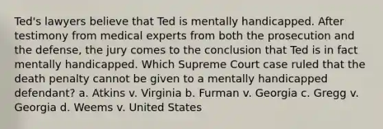 Ted's lawyers believe that Ted is mentally handicapped. After testimony from medical experts from both the prosecution and the defense, the jury comes to the conclusion that Ted is in fact mentally handicapped. Which Supreme Court case ruled that the death penalty cannot be given to a mentally handicapped defendant? a. Atkins v. Virginia b. Furman v. Georgia c. Gregg v. Georgia d. Weems v. United States