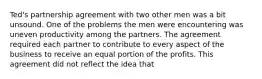 Ted's partnership agreement with two other men was a bit unsound. One of the problems the men were encountering was uneven productivity among the partners. The agreement required each partner to contribute to every aspect of the business to receive an equal portion of the profits. This agreement did not reflect the idea that