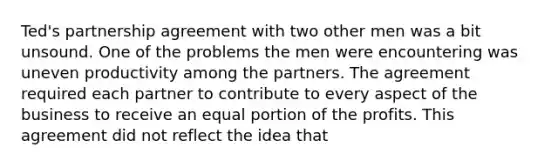 Ted's partnership agreement with two other men was a bit unsound. One of the problems the men were encountering was uneven productivity among the partners. The agreement required each partner to contribute to every aspect of the business to receive an equal portion of the profits. This agreement did not reflect the idea that