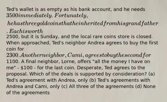 Ted's wallet is as empty as his bank account, and he needs 3500 immediately. Fortunately, he has three gold coins that he inherited from his grandfather. Each is worth2500, but it is Sunday, and the local rare coins store is closed. When approached, Ted's neighbor Andrea agrees to buy the first coin for 2300. Another neighbor, Cami, agrees to buy the second for1100. A final neighbor, Lorne, offers "all the money I have on me" - 100 - for the last coin. Desperate, Ted agrees to the proposal. Which of the deals is supported by consideration? (a) Ted's agreement with Andrea, only (b) Ted's agreements with Andrea and Cami, only (c) All three of the agreements (d) None of the agreements