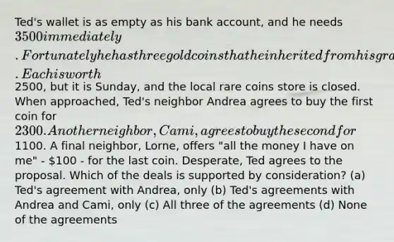 Ted's wallet is as empty as his bank account, and he needs 3500 immediately. Fortunately he has three gold coins that he inherited from his grandfather. Each is worth2500, but it is Sunday, and the local rare coins store is closed. When approached, Ted's neighbor Andrea agrees to buy the first coin for 2300. Another neighbor, Cami, agrees to buy the second for1100. A final neighbor, Lorne, offers "all the money I have on me" - 100 - for the last coin. Desperate, Ted agrees to the proposal. Which of the deals is supported by consideration? (a) Ted's agreement with Andrea, only (b) Ted's agreements with Andrea and Cami, only (c) All three of the agreements (d) None of the agreements