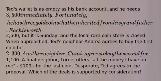 Ted's wallet is as empty as his bank account, and he needs 3,500 immediately. Fortunately, he has three gold coins that he inherited from his grandfather. Each is worth2,500, but it is Sunday, and the local rare-coin store is closed. When approached, Ted's neighbor Andrea agrees to buy the first coin for 2,300. Another neighbor, Cami, agrees to buy the second for1,100. A final neighbor, Lorne, offers "all the money I have on me" - 100 - for the last coin. Desperate, Ted agrees to the proposal. Which of the deals is supported by consideration?