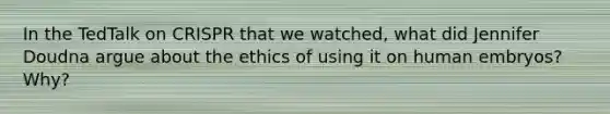 In the TedTalk on CRISPR that we watched, what did Jennifer Doudna argue about the ethics of using it on human embryos? Why?