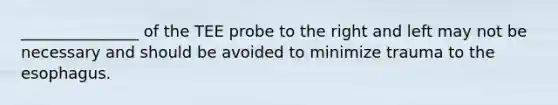 _______________ of the TEE probe to the right and left may not be necessary and should be avoided to minimize trauma to the esophagus.