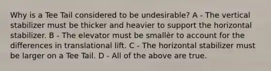 Why is a Tee Tail considered to be undesirable? A - The vertical stabilizer must be thicker and heavier to support the horizontal stabilizer. B - The elevator must be smallèr to account for the differences in translational lift. C - The horizontal stabilizer must be larger on a Tee Tail. D - All of the above are true.