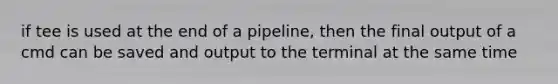 if tee is used at the end of a pipeline, then the final output of a cmd can be saved and output to the terminal at the same time