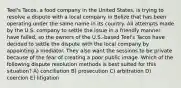 Teel's Tacos, a food company in the United States, is trying to resolve a dispute with a local company in Belize that has been operating under the same name in its country. All attempts made by the U.S. company to settle the issue in a friendly manner have failed, so the owners of the U.S.-based Teel's Tacos have decided to settle the dispute with the local company by appointing a mediator. They also want the sessions to be private because of the fear of creating a poor public image. Which of the following dispute resolution methods is best suited for this situation? A) conciliation B) prosecution C) arbitration D) coercion E) litigation