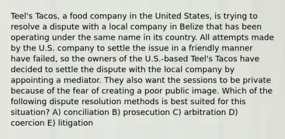 Teel's Tacos, a food company in the United States, is trying to resolve a dispute with a local company in Belize that has been operating under the same name in its country. All attempts made by the U.S. company to settle the issue in a friendly manner have failed, so the owners of the U.S.-based Teel's Tacos have decided to settle the dispute with the local company by appointing a mediator. They also want the sessions to be private because of the fear of creating a poor public image. Which of the following dispute resolution methods is best suited for this situation? A) conciliation B) prosecution C) arbitration D) coercion E) litigation