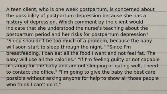 A teen client, who is one week postpartum, is concerned about the possibility of postpartum depression because she has a history of depression. Which comment by the client would indicate that she understood the nurse's teaching about the postpartum period and her risks for postpartum depression? "Sleep shouldn't be too much of a problem, because the baby will soon start to sleep through the night." "Since I'm breastfeeding, I can eat all the food I want and not feel fat. The baby will use all the calories." "If I'm feeling guilty or not capable of caring for the baby and am not sleeping or eating well, I need to contact the office." "I'm going to give the baby the best care possible without asking anyone for help to show all those people who think I can't do it."