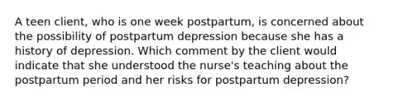 A teen client, who is one week postpartum, is concerned about the possibility of postpartum depression because she has a history of depression. Which comment by the client would indicate that she understood the nurse's teaching about the postpartum period and her risks for postpartum depression?