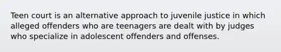 Teen court is an alternative approach to juvenile justice in which alleged offenders who are teenagers are dealt with by judges who specialize in adolescent offenders and offenses.