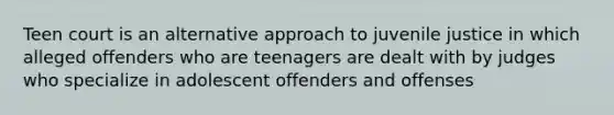 Teen court is an alternative approach to juvenile justice in which alleged offenders who are teenagers are dealt with by judges who specialize in adolescent offenders and offenses