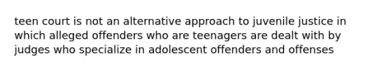 teen court is not an alternative approach to juvenile justice in which alleged offenders who are teenagers are dealt with by judges who specialize in adolescent offenders and offenses