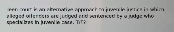 Teen court is an alternative approach to juvenile justice in which alleged offenders are judged and sentenced by a judge who specializes in juvenile case. T/F?