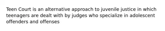 Teen Court is an alternative approach to juvenile justice in which teenagers are dealt with by judges who specialize in adolescent offenders and offenses