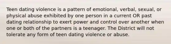 Teen dating violence is a pattern of emotional, verbal, sexual, or physical abuse exhibited by one person in a current OR past dating relationship to exert power and control over another when one or both of the partners is a teenager. The District will not tolerate any form of teen dating violence or abuse.