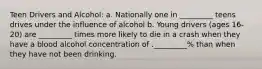 Teen Drivers and Alcohol: a. Nationally one in _________ teens drives under the influence of alcohol b. Young drivers (ages 16-20) are _________ times more likely to die in a crash when they have a blood alcohol concentration of ._________% than when they have not been drinking.