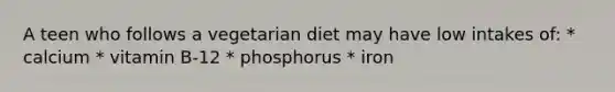 A teen who follows a vegetarian diet may have low intakes of: * calcium * vitamin B-12 * phosphorus * iron