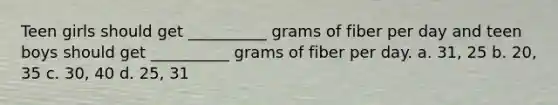 Teen girls should get __________ grams of fiber per day and teen boys should get __________ grams of fiber per day. a. 31, 25 b. 20, 35 c. 30, 40 d. 25, 31