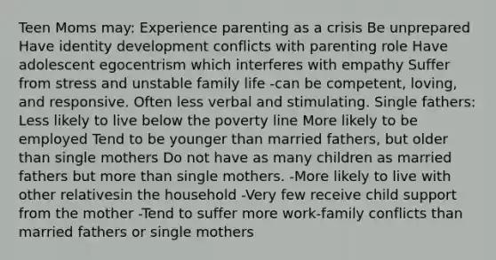 Teen Moms may: Experience parenting as a crisis Be unprepared Have identity development conflicts with parenting role Have adolescent egocentrism which interferes with empathy Suffer from stress and unstable family life -can be competent, loving, and responsive. Often less verbal and stimulating. Single fathers: Less likely to live below the poverty line More likely to be employed Tend to be younger than married fathers, but older than single mothers Do not have as many children as married fathers but more than single mothers. -More likely to live with other relativesin the household -Very few receive child support from the mother -Tend to suffer more work-family conflicts than married fathers or single mothers