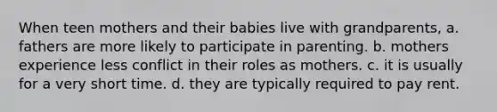 When teen mothers and their babies live with grandparents, a. fathers are more likely to participate in parenting. b. mothers experience less conflict in their roles as mothers. c. it is usually for a very short time. d. they are typically required to pay rent.