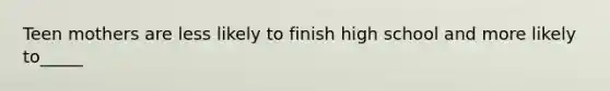 Teen mothers are less likely to finish high school and more likely to_____