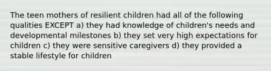 The teen mothers of resilient children had all of the following qualities EXCEPT a) they had knowledge of children's needs and developmental milestones b) they set very high expectations for children c) they were sensitive caregivers d) they provided a stable lifestyle for children