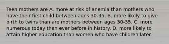 Teen mothers are A. more at risk of anemia than mothers who have their first child between ages 30-35. B. more likely to give birth to twins than are mothers between ages 30-35. C. more numerous today than ever before in history. D. more likely to attain higher education than women who have children later.