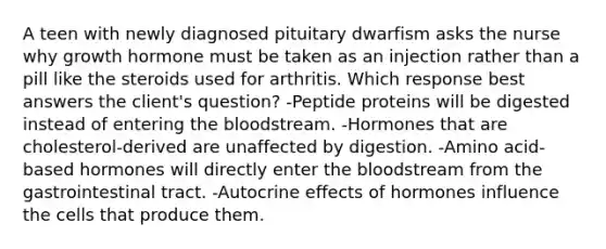 A teen with newly diagnosed pituitary dwarfism asks the nurse why growth hormone must be taken as an injection rather than a pill like the steroids used for arthritis. Which response best answers the client's question? -Peptide proteins will be digested instead of entering the bloodstream. -Hormones that are cholesterol-derived are unaffected by digestion. -Amino acid-based hormones will directly enter the bloodstream from the gastrointestinal tract. -Autocrine effects of hormones influence the cells that produce them.