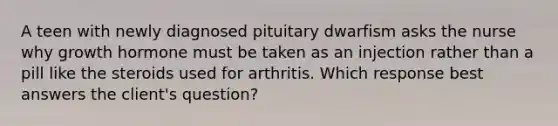 A teen with newly diagnosed pituitary dwarfism asks the nurse why growth hormone must be taken as an injection rather than a pill like the steroids used for arthritis. Which response best answers the client's question?