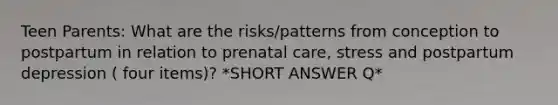 Teen Parents: What are the risks/patterns from conception to postpartum in relation to prenatal care, stress and postpartum depression ( four items)? *SHORT ANSWER Q*