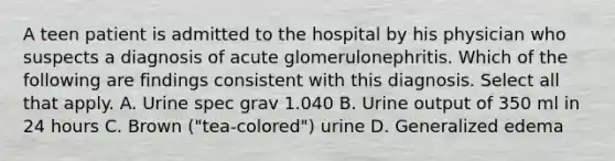 A teen patient is admitted to the hospital by his physician who suspects a diagnosis of acute glomerulonephritis. Which of the following are findings consistent with this diagnosis. Select all that apply. A. Urine spec grav 1.040 B. Urine output of 350 ml in 24 hours C. Brown ("tea-colored") urine D. Generalized edema