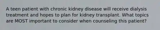 A teen patient with chronic kidney disease will receive dialysis treatment and hopes to plan for kidney transplant. What topics are MOST important to consider when counseling this patient?